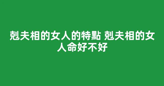 剋夫相的女人的特點 剋夫相的女人命好不好